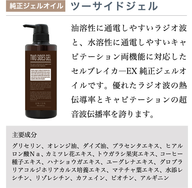 純正ジェルオイル ツーサイドジェル／油溶性に通電しやすいラジオ波と、水溶性に通電しやすいキャビテーション両機能に対応したセルブレイカ―EX 純正ジェルオイルです。優れたラジオ波の熱伝導率とキャビテーションの超音波伝播率を誇ります。